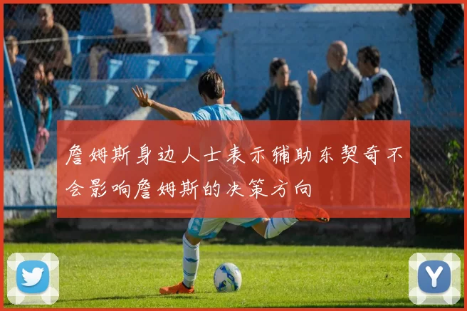 詹姆斯身边人士表示辅助东契奇不会影响詹姆斯的决策方向