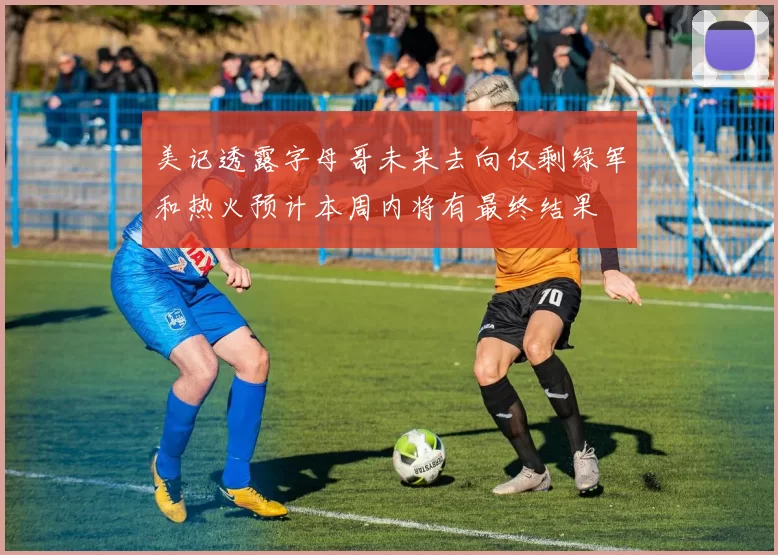 美记透露字母哥未来去向仅剩绿军和热火预计本周内将有最终结果