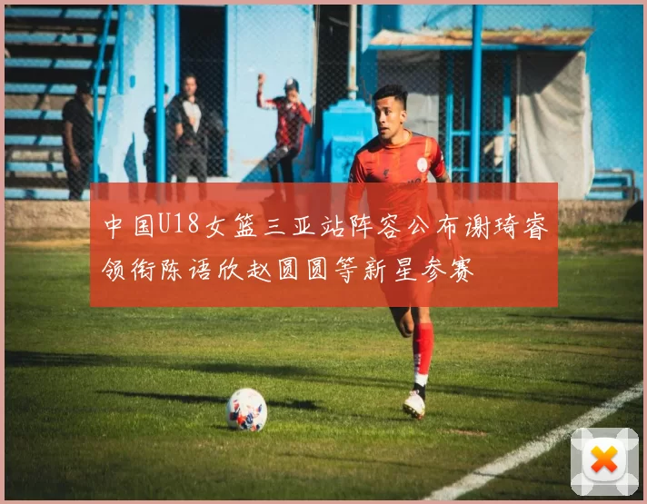 中国U18女篮三亚站阵容公布谢琦睿领衔陈语欣赵圆圆等新星参赛
