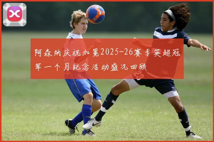阿森纳庆祝加冕2025-26赛季英超冠军一个月纪念活动盛况回顾