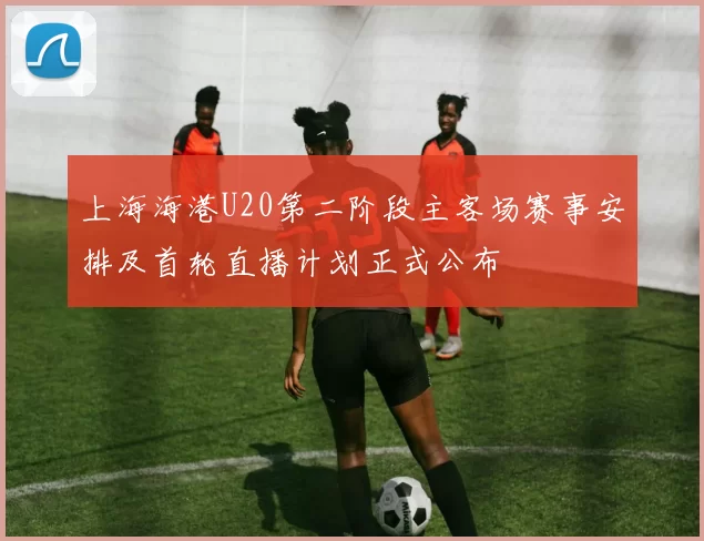 上海海港U20第二阶段主客场赛事安排及首轮直播计划正式公布