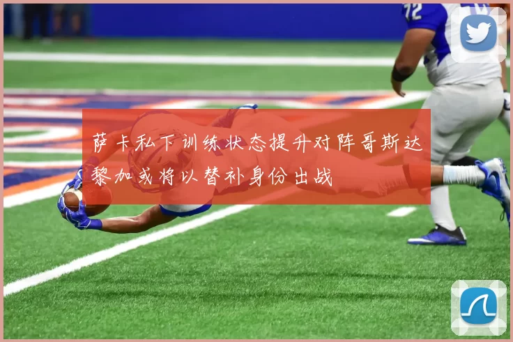 萨卡私下训练状态提升对阵哥斯达黎加或将以替补身份出战