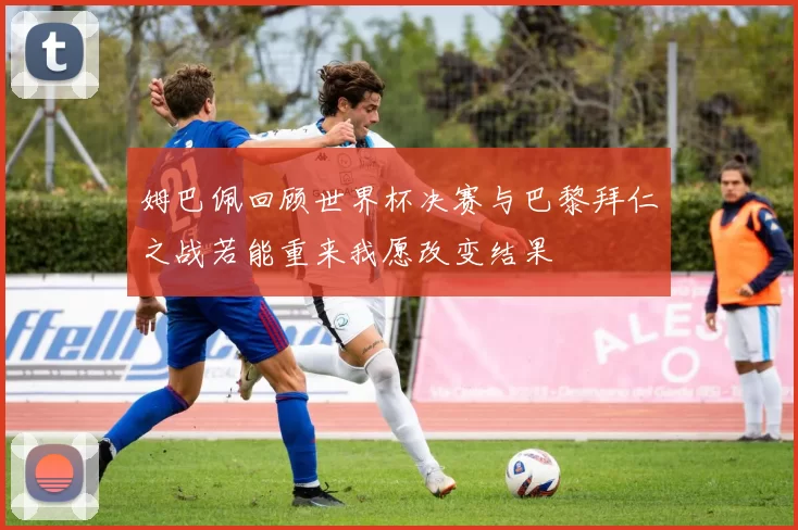姆巴佩回顾世界杯决赛与巴黎拜仁之战若能重来我愿改变结果