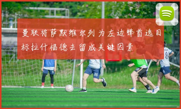 曼联将萨默维尔列为左边锋首选目标拉什福德去留成关键因素
