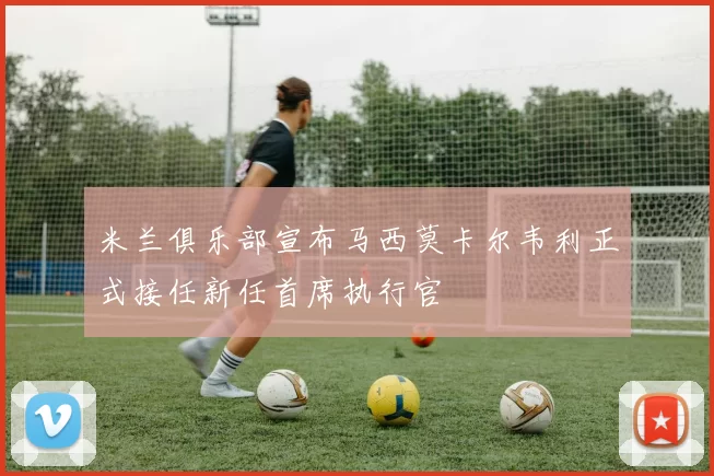 米兰俱乐部宣布马西莫卡尔韦利正式接任新任首席执行官