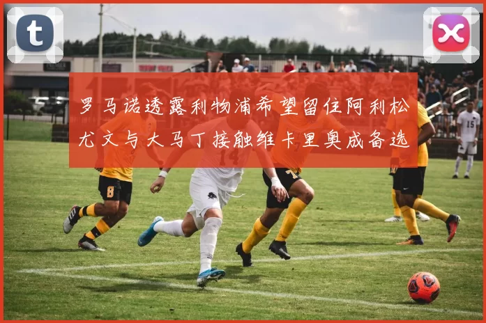 罗马诺透露利物浦希望留住阿利松尤文与大马丁接触维卡里奥成备选