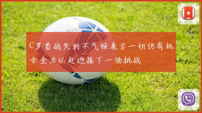 C罗首战失利不气馁表示一切仍有机会全力以赴迎接下一场挑战