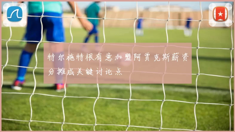 特尔施特根有意加盟阿贾克斯薪资分摊成关键讨论点