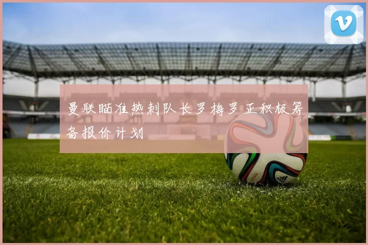 曼联瞄准热刺队长罗梅罗正积极筹备报价计划