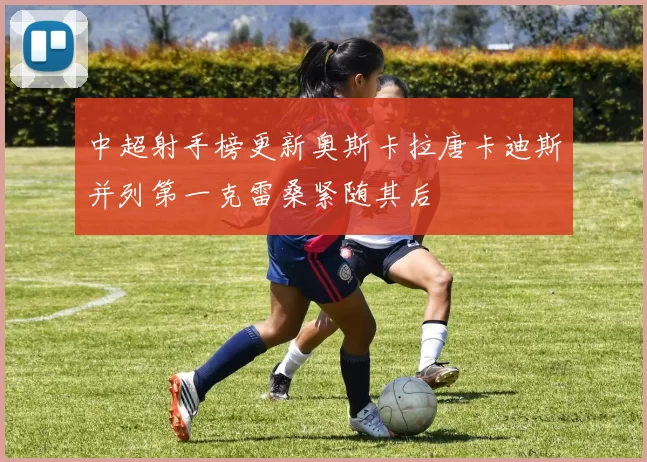 中超射手榜更新奥斯卡拉唐卡迪斯并列第一克雷桑紧随其后