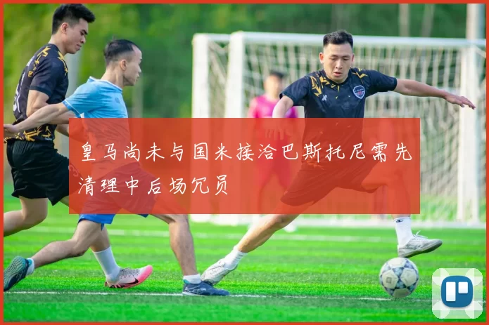 皇马尚未与国米接洽巴斯托尼需先清理中后场冗员