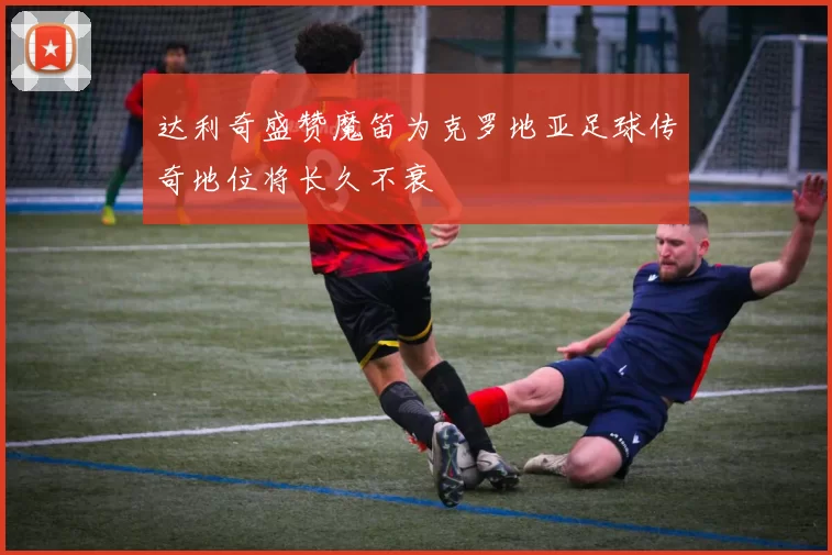 达利奇盛赞魔笛为克罗地亚足球传奇地位将长久不衰