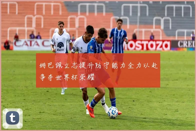 姆巴佩立志提升防守能力全力以赴争夺世界杯荣耀