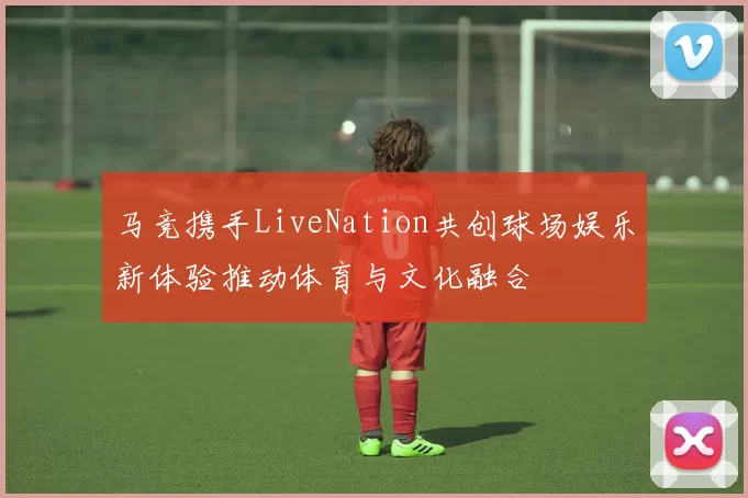 马竞携手LiveNation共创球场娱乐新体验推动体育与文化融合